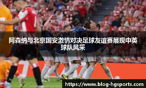阿森纳与北京国安激情对决足球友谊赛展现中英球队风采